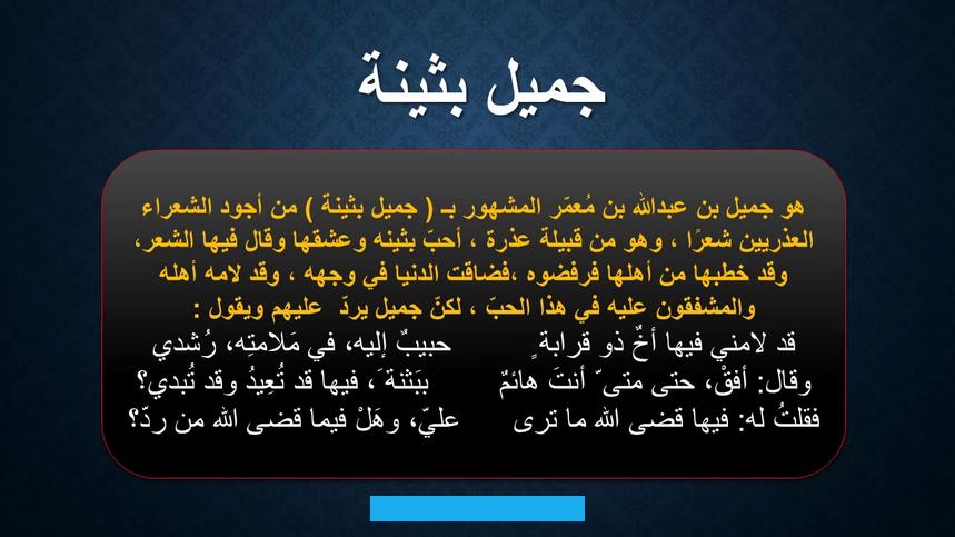 محتوياتتعريف الغزل البدويالغزل البدوي (العفيف) أو ما يسمّىبالغزل العذريهو امتزاج للظاهرة البدويّة مع العفّة الإسلامية. وفيه يتغزّل الشاعر بمحبوبته تغزلاً منزهًا عن الدوافع الجسدية. إذ إنّ التغزّل يكون بإظهار محاسن المرأة المعنويّة لا الجسدية؛ أي التركيز في الغزل على الجوهر الداخلي لا على الشكل. الخارجيّ والمفاتن الجسدية،[١]ويُعد هذا النوع أحد أنواع الغزل وهو من أقدم الفنون الشعرية المتصلة بطبيعة الإنسان.